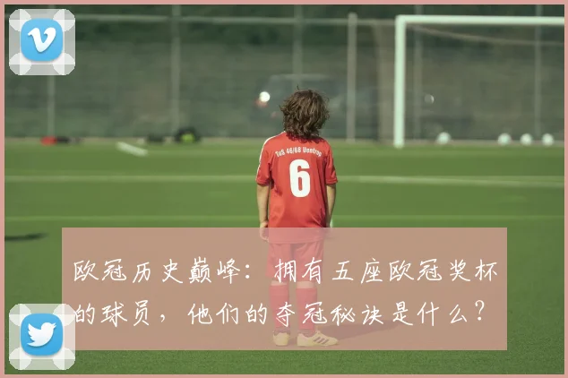欧冠历史巅峰：拥有五座欧冠奖杯的球员，他们的夺冠秘诀是什么？