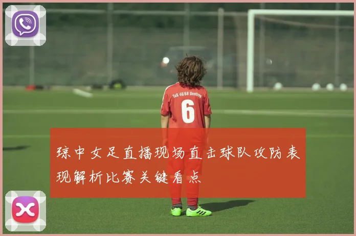 琼中女足直播现场直击球队攻防表现解析比赛关键看点