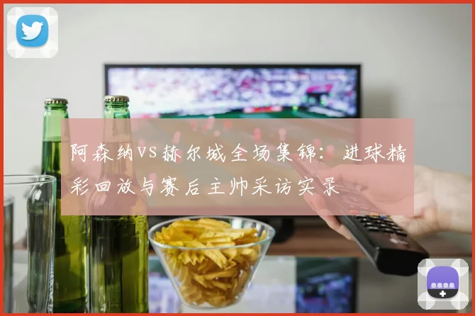 阿森纳vs赫尔城全场集锦：进球精彩回放与赛后主帅采访实录