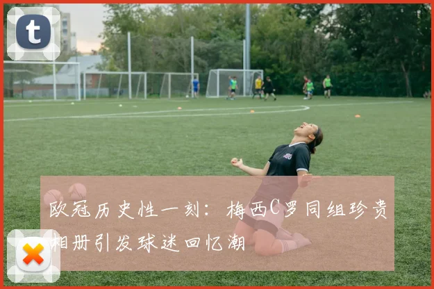 欧冠历史性一刻：梅西C罗同组珍贵相册引发球迷回忆潮