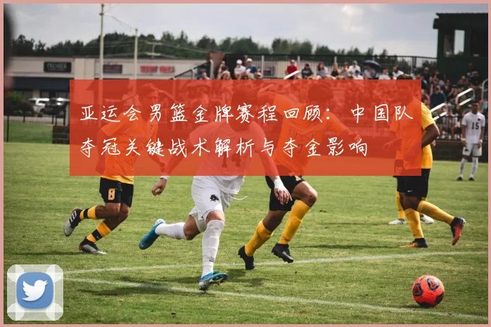 亚运会男篮金牌赛程回顾：中国队夺冠关键战术解析与夺金影响