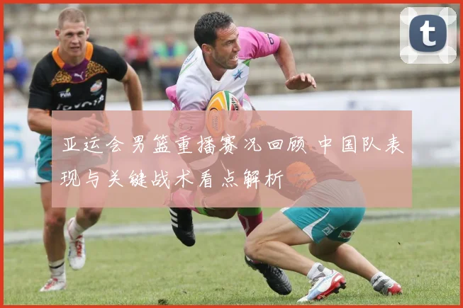 亚运会男篮重播赛况回顾 中国队表现与关键战术看点解析